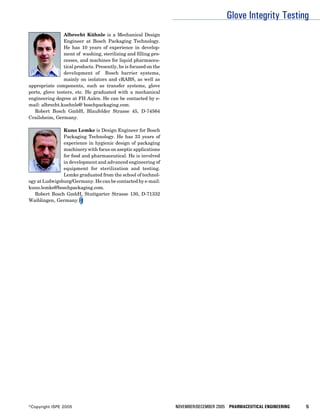 Glove Integrity Testing
                Albrecht Kühnle is a Mechanical Design
                Engineer at Bosch Packaging Technology.
                He has 10 years of experience in develop-
                ment of washing, sterilizing and filling pro-
                cesses, and machines for liquid pharmaceu-
                tical products. Presently, he is focused on the
                development of Bosch barrier systems,
                mainly on isolators and cRABS, as well as
appropriate components, such as transfer systems, glove
ports, glove testers, etc. He graduated with a mechanical
engineering degree at FH Aalen. He can be contacted by e-
mail: albrecht.kuehnle@ boschpackaging.com.
   Robert Bosch GmbH, Blaufelder Strasse 45, D-74564
Crailsheim, Germany.

               Kuno Lemke is Design Engineer for Bosch
               Packaging Technology. He has 33 years of
               experience in hygienic design of packaging
               machinery with focus on aseptic applications
               for food and pharmaceutical. He is involved
               in development and advanced engineering of
               equipment for sterilization and testing.
               Lemke graduated from the school of technol-
ogy at Ludwigsburg/Germany. He can be contacted by e-mail:
kuno.lemke@boschpackaging.com.
   Robert Bosch GmbH, Stuttgarter Strasse 130, D-71332
Waiblingen, Germany.




©Copyright ISPE 2005                                              NOVEMBER/DECEMBER 2005 PHARMACEUTICAL ENGINEERING   5
 