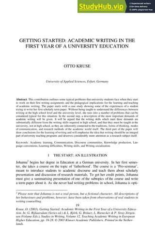 GETTING STARTED: ACADEMIC WRITING IN THE
FIRST YEAR OF A UNIVERSITY EDUCATION
OTTO KRUSE
University of Applied Sciences, Erfurt, Germany
Abstract. This contribution outlines some typical problems that university students face when they start
to work on their first writing assignments and the pedagogical implications for the learning and teaching
of academic writing. The paper starts with a case study showing some of the experiences of a student
trying to write her first scholarly term paper. Without being taught to understand the differences between
writing at the high school level and the university level, she runs into a number of problems that can be
considered typical for this situation. In the second step, a description of the most important demands of
academic writing will be given. It will be argued that the writing skills which meet these demands are
substantially different from the writing skills required in high school, and that they must be taught at the
university, not in high school, as they are inherently connected to the traditions, forms of thinking, modes
of communication, and research methods of the academic world itself. The third part of the paper will
draw conclusions for the learning of writing and will emphasise the idea that writing should be an integral
part ofuniversity teaching programs and deserves considerably more attention as a research subject itself.
Keywords: Academic learning, Communication, Discourse communities, Knowledge production, Lan-
guage conventions, Learning difficulties, Writing skills, and Writing socialization.
1 THE START: AN ILLUSTRATION
Johanna2
begins her degree in Education at a German university. In her first semes-
ter, she takes a course on the topic of ‘fatherhood’. The course is a ‘Pro-seminar’,
meant to introduce students to academic discourse and teach them about scholarly
presentation and discussion of research materials. To get her credit points, Johanna
must give a summarising presentation of one of the subtopics of the course and write
a term paper about it. As she never had writing problems in school, Johanna is opti-
2
Please note that Johanna is not a real person, but a fictional character. All descriptions of
her behaviours and problems, however, have been taken from observations of real students in
writing counselling.
19
Kruse, O. (2003). Getting Started: Academic Writing in the First Year of a University Educa-
tion. In: G. Rijlaarsdam (Series ed.) & L. Björk, G. Bräuer, L. Rienecker & P. Stray Jörgen-
sen (Volume Eds.), Studies in Writing, Volume 12, Teaching Academic Writing in European
Higher Education, pp. 19-28. © 2003 Kluwer Academic Publishers. Printed in the Nether-
lands.
 