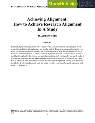 Doctoral Student Workshop: Achieving Research Alignment
Source: Miles, D.A. & Scott, L., (2017) Workshop: Confessions of a Dissertation Chair Part 1: The Six Mistakes Doctoral Students
Make With the Dissertation. Presented at the 5th Annual 2017 Black Doctoral Network Conference in Atlanta, GA on October 26-29
2017.
1
Achieving Alignment:
How to Achieve Research Alignment
In A Study
D. Anthony Miles
ABSTRACT
Research alignment is a relatively new concept with dissertations and research projects. Most
researchers and dissertation chairs are not familiar with it. To achieve research alignment is very
important and must be taught to novice and experienced researchers. The purpose of this article
to discuss and illustrate how to achieve research alignment in studies. This article will provide a
model and template for developing research alignment in a study. As basis for a research study, it
is important the researcher and doctoral student understand the concept of alignment and know
how to achieve it. First, this article discusses the definition of alignment. Second, it provides two
models for developing alignment. Last, the article provides examples of research alignment with
studies to illustrate it.
 