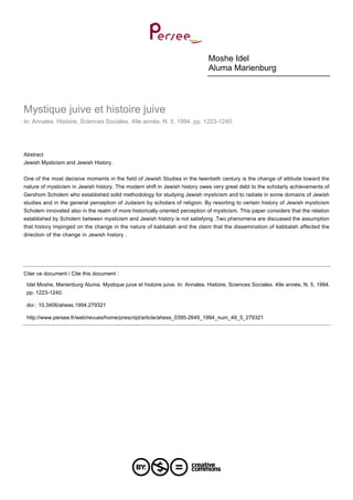 Moshe Idel
Aluma Marienburg
Mystique juive et histoire juive
In: Annales. Histoire, Sciences Sociales. 49e année, N. 5, 1994. pp. 1223-1240.
Abstract
Jewish Mysticism and Jewish History.
One of the most decisive moments in the field of Jewish Studies in the twentieth century is the change of attitude toward the
nature of mysticism in Jewish history. The modern shift in Jewish history owes very great debt to the scholarly achievements of
Gershom Scholem who established solid methodology for studying Jewish mysticism and to radiate in some domains of Jewish
studies and in the general perception of Judaism by scholars of religion. By resorting to certain history of Jewish mysticism
Scholem innovated also in the realm of more historically oriented perception of mysticism. This paper considers that the relation
established by Scholem between mysticism and Jewish history is not satisfying .Two phenomena are discussed the assumption
that history impinged on the change in the nature of kabbalah and the claim that the dissemination of kabbalah affected the
direction of the change in Jewish history .
Citer ce document / Cite this document :
Idel Moshe, Marienburg Aluma. Mystique juive et histoire juive. In: Annales. Histoire, Sciences Sociales. 49e année, N. 5, 1994.
pp. 1223-1240.
doi : 10.3406/ahess.1994.279321
http://www.persee.fr/web/revues/home/prescript/article/ahess_0395-2649_1994_num_49_5_279321
 