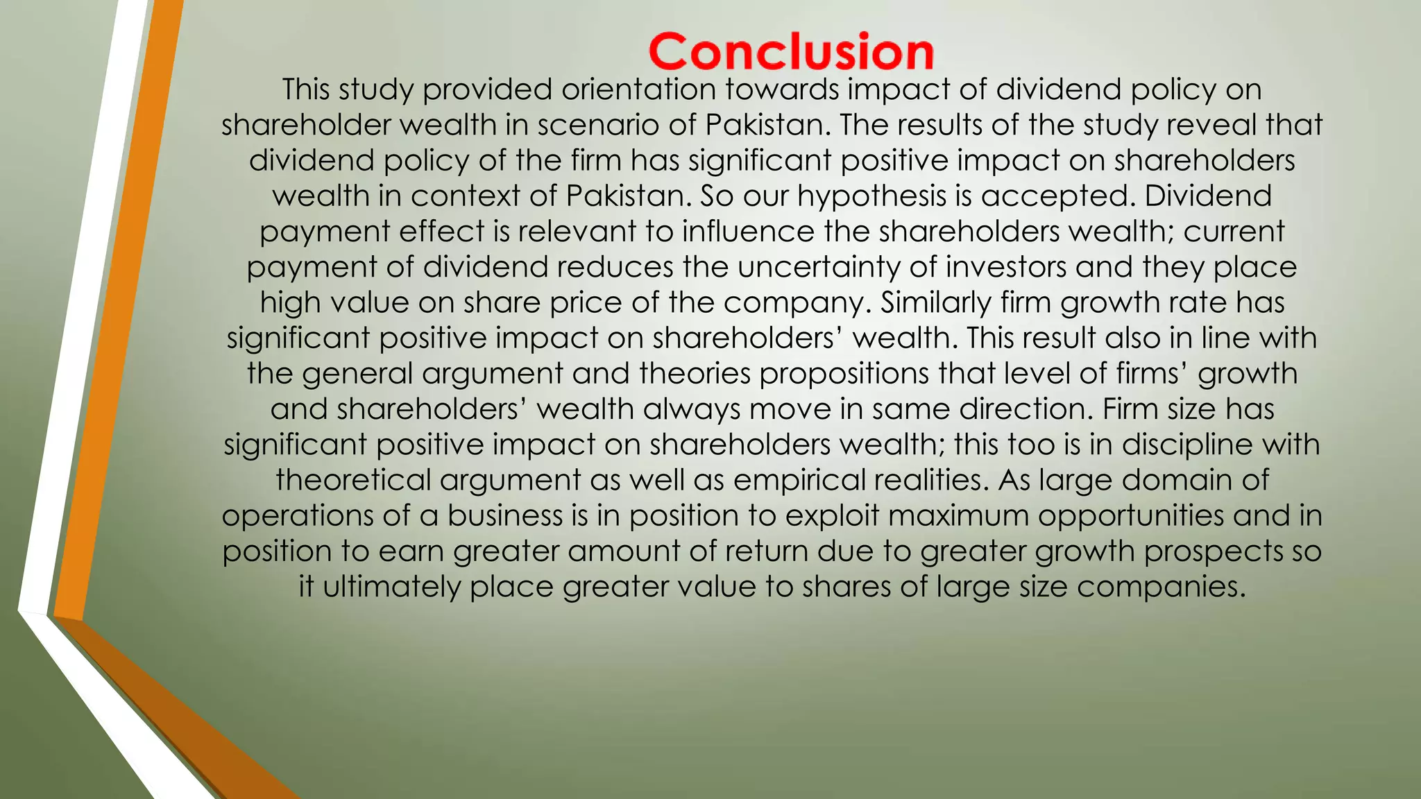This study provided orientation towards impact of dividend policy on
shareholder wealth in scenario of Pakistan. The results of the study reveal that
dividend policy of the firm has significant positive impact on shareholders
wealth in context of Pakistan. So our hypothesis is accepted. Dividend
payment effect is relevant to influence the shareholders wealth; current
payment of dividend reduces the uncertainty of investors and they place
high value on share price of the company. Similarly firm growth rate has
significant positive impact on shareholders’ wealth. This result also in line with
the general argument and theories propositions that level of firms’ growth
and shareholders’ wealth always move in same direction. Firm size has
significant positive impact on shareholders wealth; this too is in discipline with
theoretical argument as well as empirical realities. As large domain of
operations of a business is in position to exploit maximum opportunities and in
position to earn greater amount of return due to greater growth prospects so
it ultimately place greater value to shares of large size companies.
 