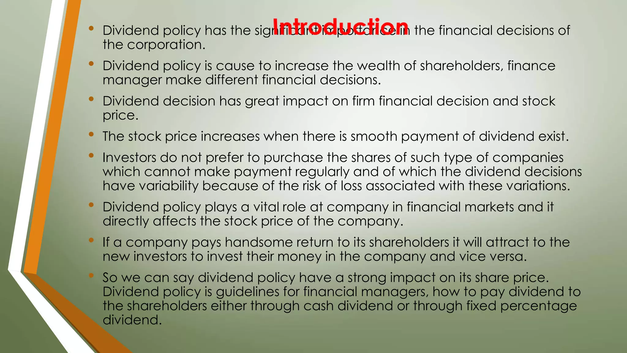 • Dividend policy has the significant importance in the financial decisions of
the corporation.
• Dividend policy is cause to increase the wealth of shareholders, finance
manager make different financial decisions.
• Dividend decision has great impact on firm financial decision and stock
price.
• The stock price increases when there is smooth payment of dividend exist.
• Investors do not prefer to purchase the shares of such type of companies
which cannot make payment regularly and of which the dividend decisions
have variability because of the risk of loss associated with these variations.
• Dividend policy plays a vital role at company in financial markets and it
directly affects the stock price of the company.
• If a company pays handsome return to its shareholders it will attract to the
new investors to invest their money in the company and vice versa.
• So we can say dividend policy have a strong impact on its share price.
Dividend policy is guidelines for financial managers, how to pay dividend to
the shareholders either through cash dividend or through fixed percentage
dividend.
 