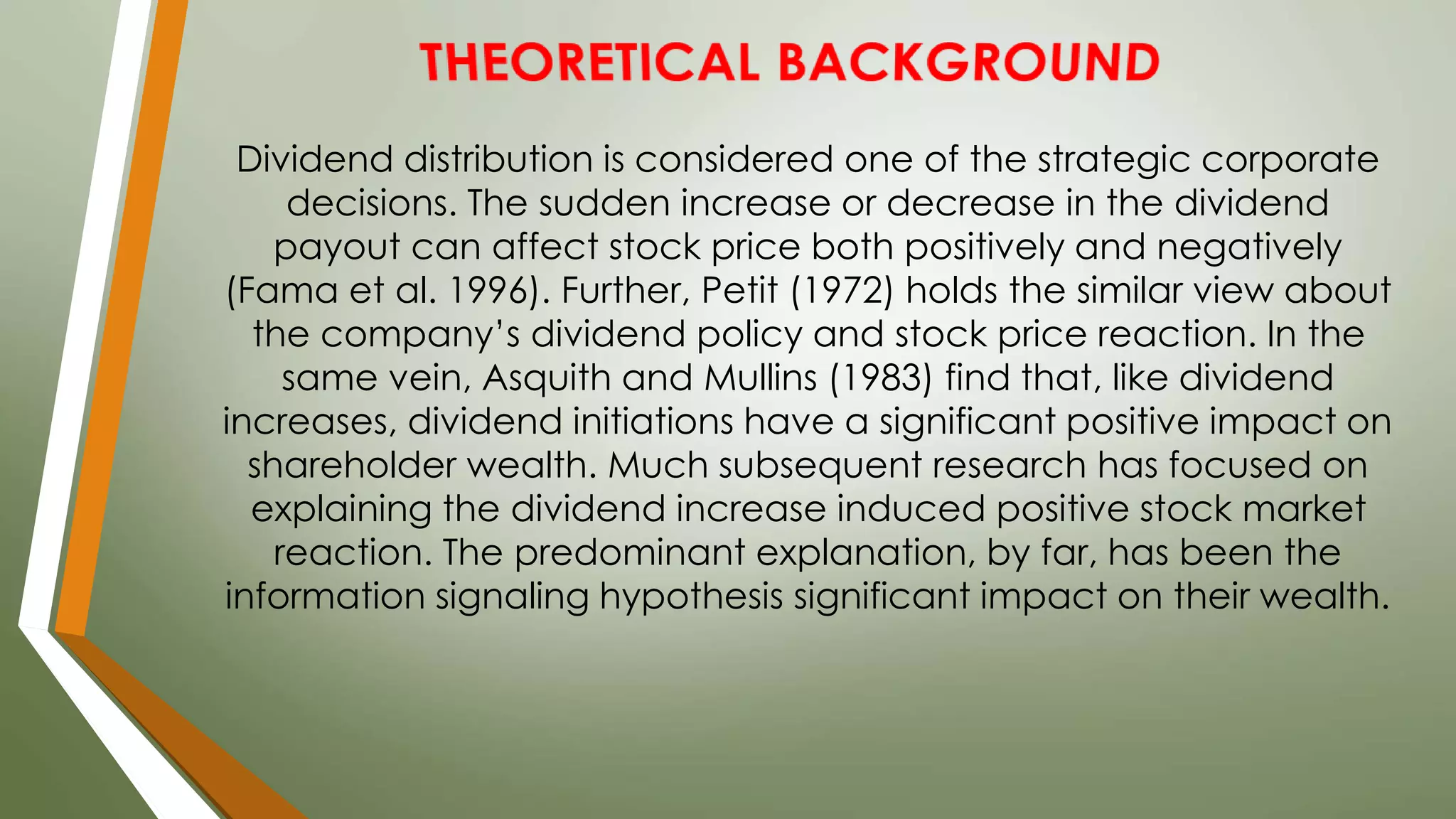 Dividend distribution is considered one of the strategic corporate
decisions. The sudden increase or decrease in the dividend
payout can affect stock price both positively and negatively
(Fama et al. 1996). Further, Petit (1972) holds the similar view about
the company’s dividend policy and stock price reaction. In the
same vein, Asquith and Mullins (1983) find that, like dividend
increases, dividend initiations have a significant positive impact on
shareholder wealth. Much subsequent research has focused on
explaining the dividend increase induced positive stock market
reaction. The predominant explanation, by far, has been the
information signaling hypothesis significant impact on their wealth.
 