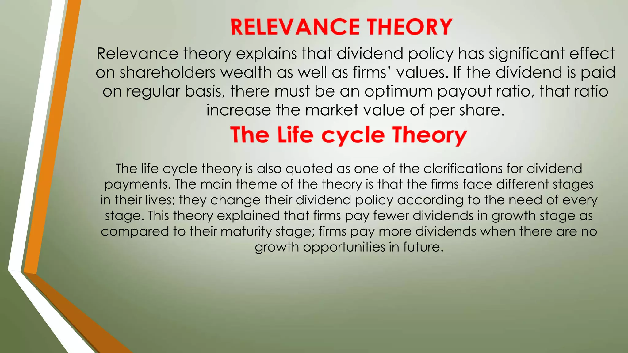 Relevance theory explains that dividend policy has significant effect
on shareholders wealth as well as firms’ values. If the dividend is paid
on regular basis, there must be an optimum payout ratio, that ratio
increase the market value of per share.
The life cycle theory is also quoted as one of the clarifications for dividend
payments. The main theme of the theory is that the firms face different stages
in their lives; they change their dividend policy according to the need of every
stage. This theory explained that firms pay fewer dividends in growth stage as
compared to their maturity stage; firms pay more dividends when there are no
growth opportunities in future.
 