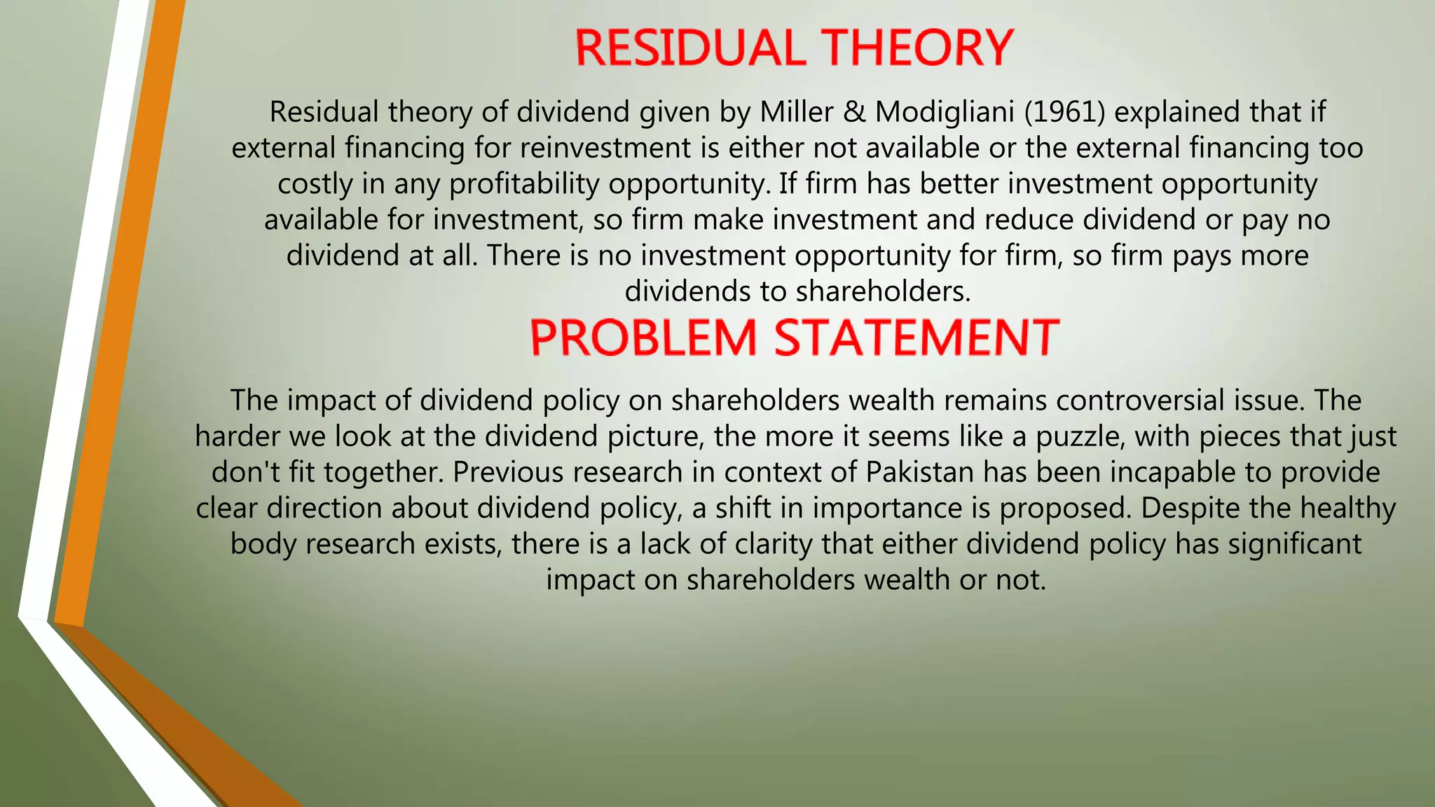Residual theory of dividend given by Miller & Modigliani (1961) explained that if
external financing for reinvestment is either not available or the external financing too
costly in any profitability opportunity. If firm has better investment opportunity
available for investment, so firm make investment and reduce dividend or pay no
dividend at all. There is no investment opportunity for firm, so firm pays more
dividends to shareholders.
The impact of dividend policy on shareholders wealth remains controversial issue. The
harder we look at the dividend picture, the more it seems like a puzzle, with pieces that just
don't fit together. Previous research in context of Pakistan has been incapable to provide
clear direction about dividend policy, a shift in importance is proposed. Despite the healthy
body research exists, there is a lack of clarity that either dividend policy has significant
impact on shareholders wealth or not.
 