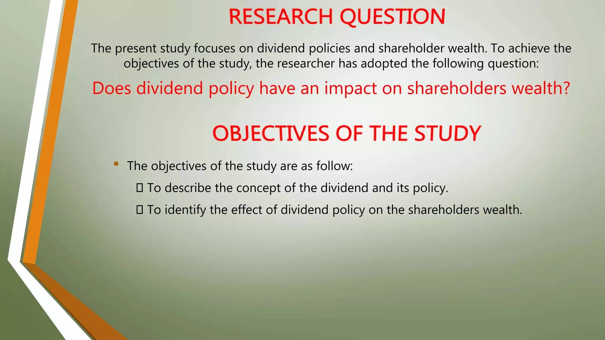 The present study focuses on dividend policies and shareholder wealth. To achieve the
objectives of the study, the researcher has adopted the following question:
Does dividend policy have an impact on shareholders wealth?
• The objectives of the study are as follow:
To describe the concept of the dividend and its policy.
To identify the effect of dividend policy on the shareholders wealth.
 