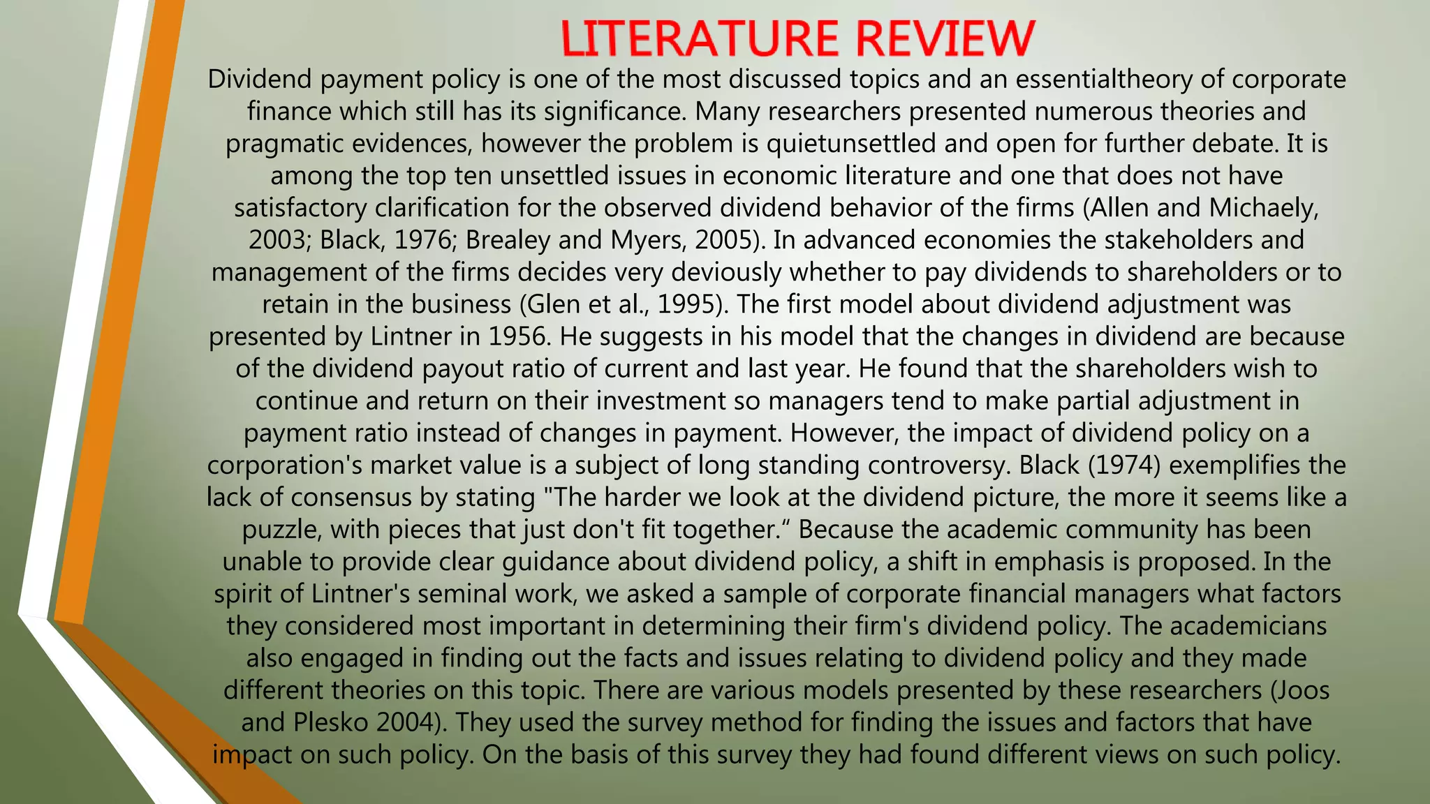 Dividend payment policy is one of the most discussed topics and an essentialtheory of corporate
finance which still has its significance. Many researchers presented numerous theories and
pragmatic evidences, however the problem is quietunsettled and open for further debate. It is
among the top ten unsettled issues in economic literature and one that does not have
satisfactory clarification for the observed dividend behavior of the firms (Allen and Michaely,
2003; Black, 1976; Brealey and Myers, 2005). In advanced economies the stakeholders and
management of the firms decides very deviously whether to pay dividends to shareholders or to
retain in the business (Glen et al., 1995). The first model about dividend adjustment was
presented by Lintner in 1956. He suggests in his model that the changes in dividend are because
of the dividend payout ratio of current and last year. He found that the shareholders wish to
continue and return on their investment so managers tend to make partial adjustment in
payment ratio instead of changes in payment. However, the impact of dividend policy on a
corporation's market value is a subject of long standing controversy. Black (1974) exemplifies the
lack of consensus by stating "The harder we look at the dividend picture, the more it seems like a
puzzle, with pieces that just don't fit together.“ Because the academic community has been
unable to provide clear guidance about dividend policy, a shift in emphasis is proposed. In the
spirit of Lintner's seminal work, we asked a sample of corporate financial managers what factors
they considered most important in determining their firm's dividend policy. The academicians
also engaged in finding out the facts and issues relating to dividend policy and they made
different theories on this topic. There are various models presented by these researchers (Joos
and Plesko 2004). They used the survey method for finding the issues and factors that have
impact on such policy. On the basis of this survey they had found different views on such policy.
 