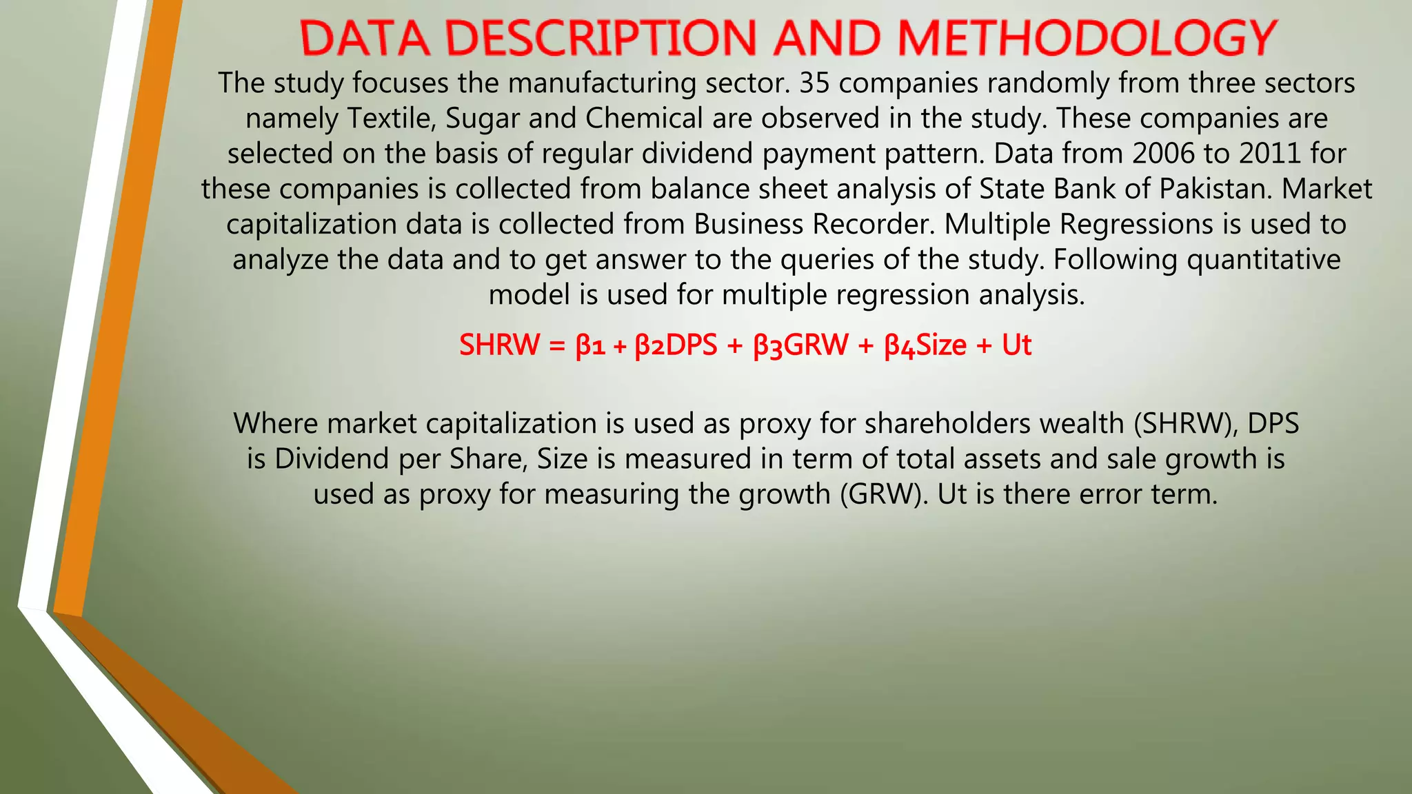 The study focuses the manufacturing sector. 35 companies randomly from three sectors
namely Textile, Sugar and Chemical are observed in the study. These companies are
selected on the basis of regular dividend payment pattern. Data from 2006 to 2011 for
these companies is collected from balance sheet analysis of State Bank of Pakistan. Market
capitalization data is collected from Business Recorder. Multiple Regressions is used to
analyze the data and to get answer to the queries of the study. Following quantitative
model is used for multiple regression analysis.
SHRW = β1 + β2DPS + β3GRW + β4Size + Ut
Where market capitalization is used as proxy for shareholders wealth (SHRW), DPS
is Dividend per Share, Size is measured in term of total assets and sale growth is
used as proxy for measuring the growth (GRW). Ut is there error term.
 