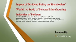 Impact of Dividend Policy on Shareholders’
Wealth: A Study of Selected Manufacturing
Industries of Pakistan
Presented By:
 Aasim Mushtaq
Zafar Iqbal1, Muhammad Arfaq Waseem2, and Muhammad Asad3
1Assistant Professor Mirpur University of Science and Technology AJK, Pakistan
2Research Associate University of Azad Jammu & Kashmir Campus Kotli AJK, Pakistan
3Lecturer Mirpur University of Science and Technology AJK, Pakistan
 