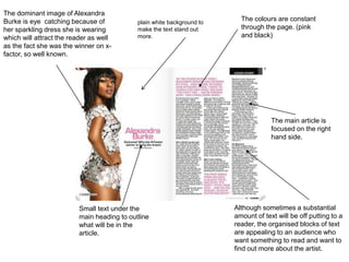 The colours are constant
through the page. (pink
and black)
The main article is
focused on the right
hand side.
Small text under the
main heading to outline
what will be in the
article.
The dominant image of Alexandra
Burke is eye catching because of
her sparkling dress she is wearing
which will attract the reader as well
as the fact she was the winner on x-
factor, so well known.
Although sometimes a substantial
amount of text will be off putting to a
reader, the organised blocks of text
are appealing to an audience who
want something to read and want to
find out more about the artist.
plain white background to
make the text stand out
more.
 