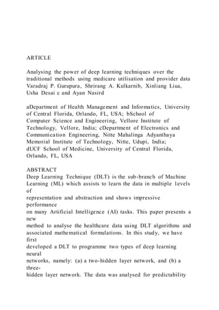 ARTICLE
Analysing the power of deep learning techniques over the
traditional methods using medicare utilisation and provider data
Varadraj P. Gurupura, Shrirang A. Kulkarnib, Xinliang Liua,
Usha Desai c and Ayan Nasird
aDepartment of Health Management and Informatics, University
of Central Florida, Orlando, FL, USA; bSchool of
Computer Science and Engineering, Vellore Institute of
Technology, Vellore, India; cDepartment of Electronics and
Communication Engineering, Nitte Mahalinga Adyanthaya
Memorial Institute of Technology, Nitte, Udupi, India;
dUCF School of Medicine, University of Central Florida,
Orlando, FL, USA
ABSTRACT
Deep Learning Technique (DLT) is the sub-branch of Machine
Learning (ML) which assists to learn the data in multiple l evels
of
representation and abstraction and shows impressive
performance
on many Artificial Intelligence (AI) tasks. This paper presents a
new
method to analyse the healthcare data using DLT algorithms and
associated mathematical formulations. In this study, we have
first
developed a DLT to programme two types of deep learning
neural
networks, namely: (a) a two-hidden layer network, and (b) a
three-
hidden layer network. The data was analysed for predictability
 