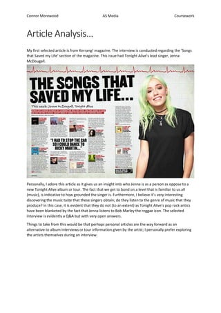 Connor Morewood AS Media Coursework
Article Analysis…
My first selected article is from Kerrang! magazine. The interview is conducted regarding the ‘Songs
that Saved my Life’ section of the magazine. This issue had Tonight Alive’s lead singer, Jenna
McDougall.
Personally, I adore this article as it gives us an insight into who Jenna is as a person as oppose to a
new Tonight Alive album or tour. The fact that we get to bond on a level that is familiar to us all
(music), is indicative to how grounded the singer is. Furthermore, I believe it’s very interesting
discovering the music taste that these singers obtain; do they listen to the genre of music that they
produce? In this case, it is evident that they do not (to an extent) as Tonight Alive’s pop rock antics
have been blanketed by the fact that Jenna listens to Bob Marley the reggae icon. The selected
interview is evidently a Q&A but with very open answers.
Things to take from this would be that perhaps personal articles are the way forward as an
alternative to album interviews or tour information given by the artist; I personally prefer exploring
the artists themselves during an interview.
 