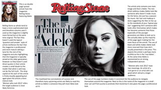 This is an double
page spread
article from the
magazine:
Rolling Stone
featuring Adele
The article only contains one main
image and that is Adele. The non
direct address makes Adele look like
someone who doesn’t make music
for the fame, she just has a passion
for music. Her hair and makeup is
done suggesting she likes to live up
to the standards of your ‘typical pop
star’ suggesting she’s someone who
looks after themselves which makes
her become someone that those
especially of the younger
generation are likely to look up to.
She actually takes up the majority
of the page again making her the
main focus of the article. The use of
black and white makes Adele look
more reserved than how she’s
usually presented in the press. This
depicts the article is perhaps more
truthful as this is the ‘real Adele’ .
At the same time Adele is
represented as an strong,
independent woman.
Rolling Stone as whole tend to
have a more sophisticated look
and therefore columns aren’t
used as the magazine is slightly
more formal but at the same
time original. The fact they
haven’t used the typical
‘question and answer’ style of
article reinforces the fact that
the magazine is professional
and more mature setting a
tone for the rest of the
magazine and also highlighting
that the magazine is typically
aimed at the older generation.
However as they haven’t used
direct quotes in their article
creates a small doubt to the
reader that what is said may
not be the full truth. The drop
capital at the start of the article
is firstly visually appealing but
again gives the article a more
mature look.
‘Women who rock 2012’ infers
the target audience is most
likely feminine.
The use of the page numbers makes it convinient for the audience to navigate
themselves around the magazine. Next to this is the name of the magazine in a small ,
clear san serif font purely to promote their brand but it also gives the page a professional
look.
“Women who rock 2012’ have
two meanings. An artist of a
rock genre or an artist who are
good which attracts a larger
audience.
The masthead has connotations of success and
therefore many upcoming artists are likely to read this
article as Adele is someone they will most likely look
up to.
 