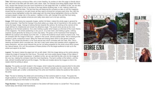 Title: With there being numerous titles, and a main heading, its unclear on who this page is directly about.
But, with both of the titles with the same, bold, black, style, but George Erza being slightly larger than Ella
Eyre, shows that George Erza has more importance on this page than Ella. In addition to this, we can also
see that this magazine is from Q as there is the logo before anything else, in red, making it stand out
amongst the rest of the titles. The fact that they are featuring the company so late on into the magazine
shows that the company is not well known as they need to prompt the company each time. But, with the
company being highlighted (unlike the drake page with the artist being highlighted) informs us that the
company played a large role in this section. I addition to this, with George Erza and Ella Eyre being
written in black, large capitals enhances and really does stand out to be eye catching.
Image: With there being two separate images, neither full bleed, makes the whole page in general far
more compacted. I feel that the George Erza photo takes up a large role of importance in this section, with
being the larger image. George is looking fiercely towards the camera. By looking at the camera at the
angle defines his cheekbones and shows his attractive angel. This would come across as far more
appealing to the female audience. He is also holding a guitar which keeps us informed of the music theme
of the magazine. The whole positioning is very put on, on a train track, and holding a guitar, nothing
anybody would generally be doing on a every day basis. This gives us the impression that George is
different as a person and stands out to the rest – in which the audience would want to inspire to be. This
all contrasts with the image of Ella Eyre – placed in the corner, almost pushed aside. She is looking at the
camera in quite a seductive manor, tilting her head and looking down which is the generic pose for
females. This shows the female in a far more sexual way which contrasts with the male. Also, Ella is
wearing red lipstick which connotes sex. Her hair is also quite messy and careless which suggests her
sassy behaviour, and we could interpret this as her not being prepared for the photo shoot which shows
her natural beauty. All in all, the purposes of these photos is for the target audience to look up to the
artists and aspire to be them.
Layout: The layout makes the page look full up with detail. With the image taking up the centre placing
makes the image of George the main focus. The small, and more subtly placed image of Ella makes it
seem as if Ella is at lower importance. In addition to this, we can see that the title cuts into the image at
the very top, making the company have the most importance. The text is written at the bottom, and the
side, almost moulding itself around the images. The titles are located above the images to inform the
reader what the writing is about.
Quotes: The quotes are both located in the images, which makes the audience assume that it’s the artist
saying the quote. The quotes are quite ambiguous as it doesn’t actually say who it was said by. Quotes
make the reader gain a better understanding of the artist and therefore makes the audience feel closer to
the artist.
Text: The text is idolizing the artists and commenting on their extreme talent in music. This gives the
target audience a much better understanding on the artist as a whole. This also includes upcoming work,
and some background information on the artists.
Page Number: The page number is located on the bottom left hand corner in a small font. This is almost
tucked away and shows small importance.
 