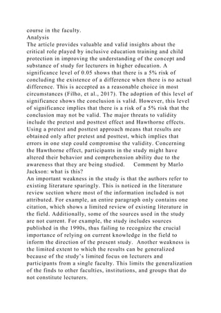 course in the faculty.
Analysis
The article provides valuable and valid insights about the
critical role played by inclusive education training and child
protection in improving the understanding of the concept and
substance of study for lecturers in higher education. A
significance level of 0.05 shows that there is a 5% risk of
concluding the existence of a difference when there is no actual
difference. This is accepted as a reasonable choice in most
circumstances (Filho, et al., 2017). The adoption of this level of
significance shows the conclusion is valid. However, this level
of significance implies that there is a risk of a 5% risk that the
conclusion may not be valid. The major threats to validity
include the pretest and posttest effect and Hawthorne effects.
Using a pretest and posttest approach means that results are
obtained only after pretest and posttest, which implies that
errors in one step could compromise the validity. Concerning
the Hawthorne effect, participants in the study might have
altered their behavior and comprehension ability due to the
awareness that they are being studied. Comment by Marlo
Jackson: what is this?
An important weakness in the study is that the authors refer to
existing literature sparingly. This is noticed in the literature
review section where most of the information included is not
attributed. For example, an entire paragraph only contains one
citation, which shows a limited review of existing literature in
the field. Additionally, some of the sources used in the study
are not current. For example, the study includes sources
published in the 1990s, thus failing to recognize the crucial
importance of relying on current knowledge in the field to
inform the direction of the present study. Another weakness is
the limited extent to which the results can be generalized
because of the study’s limited focus on lecturers and
participants from a single faculty. This limits the generalization
of the finds to other faculties, institutions, and groups that do
not constitute lecturers.
 