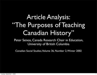 Article Analysis:
                    “The Purposes of Teaching
                       Canadian History”
                       Peter Seixas, Canada Research Chair in Education,
                                 University of British Columbia
                         Canadian Social Studies, Volume 36, Number 2, Winter 2002




Tuesday, September 1, 2009                                                           1
 