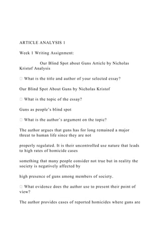 ARTICLE ANALYSIS 1
Week 1 Writing Assignment:
Our Blind Spot about Guns Article by Nicholas
Kristof Analysis
Our Blind Spot About Guns by Nicholas Kristof
of the essay?
Guns as people’s blind spot
The author argues that guns has for long remained a major
threat to human life since they are not
properly regulated. It is their uncontrolled use nature that leads
to high rates of homicide cases
something that many people consider not true but in reality the
society is negatively affected by
high presence of guns among members of society.
view?
The author provides cases of reported homicides where guns are
 