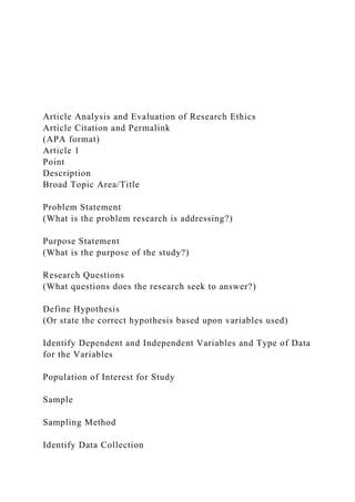 Article Analysis and Evaluation of Research Ethics
Article Citation and Permalink
(APA format)
Article 1
Point
Description
Broad Topic Area/Title
Problem Statement
(What is the problem research is addressing?)
Purpose Statement
(What is the purpose of the study?)
Research Questions
(What questions does the research seek to answer?)
Define Hypothesis
(Or state the correct hypothesis based upon variables used)
Identify Dependent and Independent Variables and Type of Data
for the Variables
Population of Interest for Study
Sample
Sampling Method
Identify Data Collection
 
