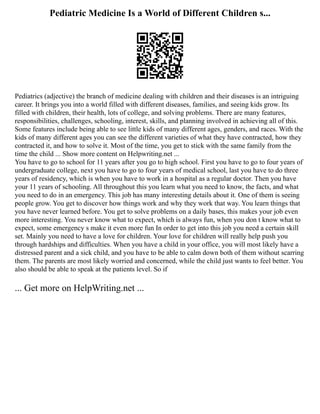 Pediatric Medicine Is a World of Different Children s...
Pediatrics (adjective) the branch of medicine dealing with children and their diseases is an intriguing
career. It brings you into a world filled with different diseases, families, and seeing kids grow. Its
filled with children, their health, lots of college, and solving problems. There are many features,
responsibilities, challenges, schooling, interest, skills, and planning involved in achieving all of this.
Some features include being able to see little kids of many different ages, genders, and races. With the
kids of many different ages you can see the different varieties of what they have contracted, how they
contracted it, and how to solve it. Most of the time, you get to stick with the same family from the
time the child ... Show more content on Helpwriting.net ...
You have to go to school for 11 years after you go to high school. First you have to go to four years of
undergraduate college, next you have to go to four years of medical school, last you have to do three
years of residency, which is when you have to work in a hospital as a regular doctor. Then you have
your 11 years of schooling. All throughout this you learn what you need to know, the facts, and what
you need to do in an emergency. This job has many interesting details about it. One of them is seeing
people grow. You get to discover how things work and why they work that way. You learn things that
you have never learned before. You get to solve problems on a daily bases, this makes your job even
more interesting. You never know what to expect, which is always fun, when you don t know what to
expect, some emergency s make it even more fun In order to get into this job you need a certain skill
set. Mainly you need to have a love for children. Your love for children will really help push you
through hardships and difficulties. When you have a child in your office, you will most likely have a
distressed parent and a sick child, and you have to be able to calm down both of them without scarring
them. The parents are most likely worried and concerned, while the child just wants to feel better. You
also should be able to speak at the patients level. So if
... Get more on HelpWriting.net ...
 