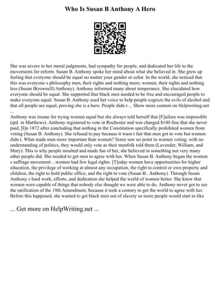Who Is Susan B Anthony A Hero
She was severe in her moral judgments, had sympathy for people, and dedicated her life to the
movements for reform. Susan B. Anthony spoke her mind about what she believed in. She grew up
feeling that everyone should be equal no matter your gender or color. In the world, she noticed that
this was everyone s philosophy men, their rights and nothing more; women, their rights and nothing
less (Susan B(rownell) Anthony). Anthony informed many about temperance. She elucidated how
everyone should be equal. She supported that black men needed to be free and encouraged people to
make everyone equal. Susan B. Anthony used her voice to help people cognize the evils of alcohol and
that all people are equal, proving she is a hero. People didn t ... Show more content on Helpwriting.net
...
Anthony was insane for trying women equal but she always told herself that [F]ailure was impossible
(qtd. in Matthews). Anthony registered to vote in Rochester and was charged $100 fine that she never
paid, [I]n 1872 after concluding that nothing in the Constitution specifically prohibited women from
voting (Susan B. Anthony). She refused to pay because it wasn t fair that men got to vote but women
didn t. What made men more important than women? Some saw no point in women voting; with no
understanding of politics, they would only vote as their menfolk told them (Lavender, William, and
Mary). This is why people insulted and made fun of her, she believed in something not very many
other people did. She needed to get men to agree with her. When Susan B. Anthony began the women
s suffrage movement ...women had few legal rights. [T]oday women have opportunities for higher
education, the privilege of working at almost any occupation, the right to control or own property and
children, the right to hold public office, and the right to vote (Susan B.. Anthony). Through Susan
Anthony s hard work, efforts, and dedication she helped the world of women better. She knew that
women were capable of things that nobody else thought we were able to do. Anthony never got to see
the ratification of the 19th Amendment, because it took a century to get the world to agree with her.
Before this happened, she wanted to get black men out of slavery so more people would start to like
... Get more on HelpWriting.net ...
 