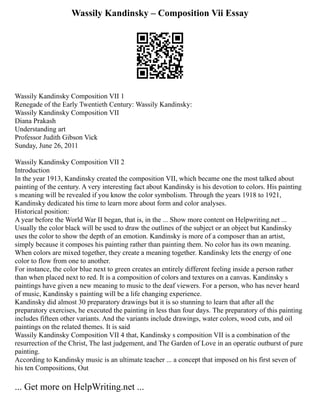 Wassily Kandinsky – Composition Vii Essay
Wassily Kandinsky Composition VII 1
Renegade of the Early Twentieth Century: Wassily Kandinsky:
Wassily Kandinsky Composition VII
Diana Prakash
Understanding art
Professor Judith Gibson Vick
Sunday, June 26, 2011
Wassily Kandinsky Composition VII 2
Introduction
In the year 1913, Kandinsky created the composition VII, which became one the most talked about
painting of the century. A very interesting fact about Kandinsky is his devotion to colors. His painting
s meaning will be revealed if you know the color symbolism. Through the years 1918 to 1921,
Kandinsky dedicated his time to learn more about form and color analyses.
Historical position:
A year before the World War II began, that is, in the ... Show more content on Helpwriting.net ...
Usually the color black will be used to draw the outlines of the subject or an object but Kandinsky
uses the color to show the depth of an emotion. Kandinsky is more of a composer than an artist,
simply because it composes his painting rather than painting them. No color has its own meaning.
When colors are mixed together, they create a meaning together. Kandinsky lets the energy of one
color to flow from one to another.
For instance, the color blue next to green creates an entirely different feeling inside a person rather
than when placed next to red. It is a composition of colors and textures on a canvas. Kandinsky s
paintings have given a new meaning to music to the deaf viewers. For a person, who has never heard
of music, Kandinsky s painting will be a life changing experience.
Kandinsky did almost 30 preparatory drawings but it is so stunning to learn that after all the
preparatory exercises, he executed the painting in less than four days. The preparatory of this painting
includes fifteen other variants. And the variants include drawings, water colors, wood cuts, and oil
paintings on the related themes. It is said
Wassily Kandinsky Composition VII 4 that, Kandinsky s composition VII is a combination of the
resurrection of the Christ, The last judgement, and The Garden of Love in an operatic outburst of pure
painting.
According to Kandinsky music is an ultimate teacher ... a concept that imposed on his first seven of
his ten Compositions, Out
... Get more on HelpWriting.net ...
 
