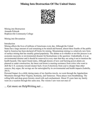 Mining Into Destruction Of The United States
Mining into Destruction
Amanda Poltorak
Hopkinsville Community College
Mining into Devastation
Introduction
Mining affects the lives of millions of Americans every day. Although the United
States has a large amount of coal remaining to be mined and burned, almost three fourths of the public
land in America has been declared off limits for mining. Mountaintop mining is a relatively new form
of surface mining that has steadily gained popularity. The debate as to whether or not this process is an
economic necessity or environmental disaster for Kentuckians is the question. Undoubtedly, it is an
environmental disaster and it should be removed in every state that they are using it not to mention the
health hazards. One report found states, Although dozens of new coal burning power plants are
planned or under construction, the latest coal boom is meeting resistance from critics who want to
shift the U.S. economy toward cleaner fuels. Even if electricity from coal is cheaper than other
sources, they argue, the savings are far outweighed by its environmental and health impacts (Isabella,
2013).
Personal Impact As a child, during many of my families travels, we went through the Appalachian
Mountains through West Virginia, Kentucky, and Tennessee. These places were breathtaking. The
rolling hills and deep green forestry stood with such enchantment. About 25 years later my family
went on a vacation through this same area. The visions I saw were not ones of
... Get more on HelpWriting.net ...
 