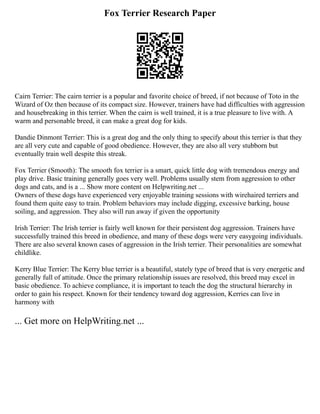 Fox Terrier Research Paper
Cairn Terrier: The cairn terrier is a popular and favorite choice of breed, if not because of Toto in the
Wizard of Oz then because of its compact size. However, trainers have had difficulties with aggression
and housebreaking in this terrier. When the cairn is well trained, it is a true pleasure to live with. A
warm and personable breed, it can make a great dog for kids.
Dandie Dinmont Terrier: This is a great dog and the only thing to specify about this terrier is that they
are all very cute and capable of good obedience. However, they are also all very stubborn but
eventually train well despite this streak.
Fox Terrier (Smooth): The smooth fox terrier is a smart, quick little dog with tremendous energy and
play drive. Basic training generally goes very well. Problems usually stem from aggression to other
dogs and cats, and is a ... Show more content on Helpwriting.net ...
Owners of these dogs have experienced very enjoyable training sessions with wirehaired terriers and
found them quite easy to train. Problem behaviors may include digging, excessive barking, house
soiling, and aggression. They also will run away if given the opportunity
Irish Terrier: The Irish terrier is fairly well known for their persistent dog aggression. Trainers have
successfully trained this breed in obedience, and many of these dogs were very easygoing individuals.
There are also several known cases of aggression in the Irish terrier. Their personalities are somewhat
childlike.
Kerry Blue Terrier: The Kerry blue terrier is a beautiful, stately type of breed that is very energetic and
generally full of attitude. Once the primary relationship issues are resolved, this breed may excel in
basic obedience. To achieve compliance, it is important to teach the dog the structural hierarchy in
order to gain his respect. Known for their tendency toward dog aggression, Kerries can live in
harmony with
... Get more on HelpWriting.net ...
 