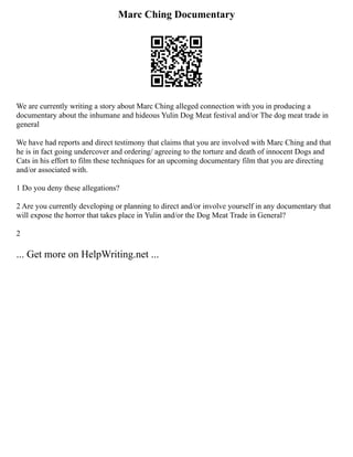 Marc Ching Documentary
We are currently writing a story about Marc Ching alleged connection with you in producing a
documentary about the inhumane and hideous Yulin Dog Meat festival and/or The dog meat trade in
general
We have had reports and direct testimony that claims that you are involved with Marc Ching and that
he is in fact going undercover and ordering/ agreeing to the torture and death of innocent Dogs and
Cats in his effort to film these techniques for an upcoming documentary film that you are directing
and/or associated with.
1 Do you deny these allegations?
2 Are you currently developing or planning to direct and/or involve yourself in any documentary that
will expose the horror that takes place in Yulin and/or the Dog Meat Trade in General?
2
... Get more on HelpWriting.net ...
 