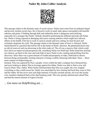 Nailer By John Collier Analysis
This passage relates to the thematic topic of social classes. Nailer must come from an underprivileged
and poverty stricken social class. He is forced to work in small, dark spaces surrounded with harmful
asbestos and grime. Climbing through dark and unfamiliar ducts is dangerous and terrifying,
especially for a teenager like Nailer. Nobody should be performing the difficult and risky job Nailer
has. Nailer is being exposed to damaging and cancer causing asbestos which might have adverse
effects on his health. If he has to work in such an unsafe and toxic setting, he must be poor and
extremely desperate for a job. This passage relates to the thematic topic of trust vs. betrayal. Nailer
found himself in a position that left his life in the hands of Sloth s decision. He plummeted down into
an old oil reservoir and was drowning in the slick crude oil. The oil was a massive find, which could
have led to an improved and prosperous life, something Nailer nor Sloth had. Sloth found him and had
two choices: go back to the crew and seek help or leave Nailer to die, stealing and profiting from his
discovery. Since there was a great amount of wealth and prosperity at stake, Sloth had to choose
between being an honorable, trusting character or being a selfish, betraying individual. Since ... Show
more content on Helpwriting.net ...
betrayal. Nita was captured by Pyce s people. Crews within her dad s company have betrayed him,
and were looking to abduct Nita as leverage against her father. Nailer was able to find a crew still
loyal to Patel, Nita s father. When Nailer informed them that Nita was caught, the crew stopped
everything so they could rescue her. Nailer was astonished by how trusting and loyal they were to Nita
and her father. He has never seen such high intensity of loyalty towards anyone, not even the loyalty
crew members displayed back at the ship breaking yards .The crew greatly admired and valued Nita,
and had the utmost amount of respect towards
... Get more on HelpWriting.net ...
 