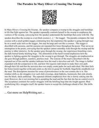 The Paradox In Mary Oliver s Crossing The Swamp
In Mary Oliver s Crossing the Swamp , the speaker compares a swamp to the struggles and hardships
in life that fight against her. The speaker repeatedly contrasts herself to the swamp to emphasize the
vastness of the swamp, conveying how the speaker understands the hardships that come with life. The
speaker describes the swamp as a wet thick cosmos [...] ーthe nugget . The paradox compares the vast
cosmos with a small golden nugget, contrasting how the experience the speaker is going through may
be on a small scale such as the nugget , but may be large and vast like a cosmos . The nugget is
described with caesuras, and the caesuras are repeated five times throughout the poem. They act as an
interruption in the poem, conveying that the speaker cannot smoothly walk through the swamp and the
journey is labor intensive. As the speaker goes through the swamp, she experiences branching vines,
the dark burred faintly belching bogs . The alliteration of the hard b sound emphasizes how the
speaker is fighting against the struggles in the swamp to get through. The struggles are emphasized as
she goes through pathless, seamless, peerless mud . The scarcity of the mud is described with the
repeated use of less and the speaker indicates how the mud is moveless and still. The image is further
expanded with the comparison to life, and how life requires individuals to make their own path
through their life and that the universe does not simply create paths for each individual. She then feels
her bones knock together at the pale joints as she tries to grasp for foothold, fingerhold, mindhold over
the mud. The descriptions increase her sense of powerlessness in the vast cosmos she is in. Her
mindset shifts as she struggles over such slick crossings, deep hipholes, hummocks that sink silently
into the black, slack earthsoup . The repeated sibilants emphasizes how she is slowly sinking into the
mud. However, she is not resisting but is accepting the mud and the fact that she has no control over it.
The acceptance contrasts her earlier struggles with the belching bogs that she fought against. Mud
symbolizing life s struggles itself, the speaker learns to accept the challenges ahead of her. She shifts
to an
... Get more on HelpWriting.net ...
 