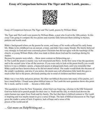 Essay of Comparison between The Tiger and The Lamb, poems...
Essay of Comparison between The Tiger and The Lamb, poems by William Blake
The Tiger and The Lamb were poems by William Blake, a poet who lived in the 18th century. In this
essay I am going to compare the two poems and examine links between them relating to rhymes,
patterns and words used.
Blake s background relates on the poems he wrote, and many of his works reflected his early home
life. Blake in his childhood was an outcast, a loner, and didn t have many friends. His family believed
very strongly in God and were extremely pious Christians but did not agree with the teachings of the
church, so young William Blake often was made to think about God and his teachings during his
studies.
Because his parents were rebels ... Show more content on Helpwriting.net ...
In The Lamb the poem is mainly very well structured and flows. In the first verse it has the questions
and in the second verse it has all the answers. If you were only to look at the poem briefly you would
believe it was a children s poem, a hopscotch poem or playground chant, until you remember that
Blake could not have known these as he did not attend school. The reader would think this because of
the simple vocabulary, and also if you notice, the poem uses soft alliteration little lamb this gave a
much softer feel to the poem, obviously putting one in mind of children and their innocence.
Blake was a very holy and pious person. He often out biblical discourse into many of his poems, as I
have stated before. I found some plain biblical tones in The Lamb the next quotation shows this point.
He is meek, and he is mild . . . became a little child .
This quotation is from the New Testament, where God was forgiving, whereas in the Old Testament
God was believed to punish people for their sins i.e. Noah and the Ark, in which God drowns the
entire human race apart from Noah and his family. The fact that there is biblical content in The Lamb
is inspiring and was maybe meant to give a sense of hope. The lack of biblical discussion in The Tiger
gives the reader a sense of lack if reprieve, lack of hope and a sense of the
prison of the world and all
... Get more on HelpWriting.net ...
 