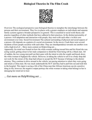 Biological Theories In The Film Crash
Overview The ecological perspective uses biological theories to metaphor the interchange between the
persons and their environment. They live in places with a greater emphasis on individuals and separate
family systems against a broader perspective in general. This is essential to social work theory and
practice regardless of other methods that have adhered to their practices. In the distinct personality of
a person s will adaptation and interaction with people, they meet with each other s in their own
environment over time. Social Environment The cultural surrounding of physical and social aspects of
a person s life depends on a pattern of a social environment. In the movie, Crash there were several
incidents of how people socialize with each other. They are interdependence towards one another even
with a high level of ... Show more content on Helpwriting.net ...
Apparently, his mind was fixated on how the white woman walking toward him and his friend she was
acting scared, getting closer to her male companion to shield her from being rob by a black man. All
of sudden, the two young men pull out their guns with the intent to robs the couple and knock down
the white woman to highjack the vehicle. However, in taking the vehicle to sell it to a body shop did
not work for the owner of the shop had refuses to accept the SUV because it belongs to the district
attorney. They continue to drive around in the vehicle, not paying attention to where they were going
and struck a China man. He was stuck underneath the SUV and they had to pull him out and took him
to the hospital. This input is saving a life of the China man that African American can do a positive
thing in life, however; the negative output portrays the white woman in taking what belongs to her is
damaging her mind not to trust
... Get more on HelpWriting.net ...
 