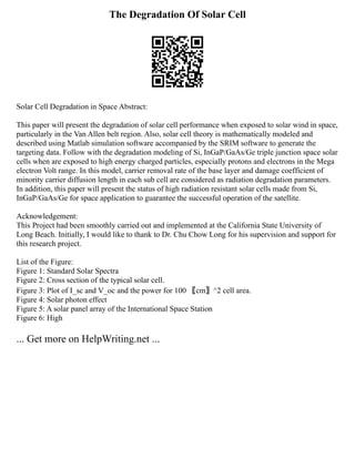 The Degradation Of Solar Cell
Solar Cell Degradation in Space Abstract:
This paper will present the degradation of solar cell performance when exposed to solar wind in space,
particularly in the Van Allen belt region. Also, solar cell theory is mathematically modeled and
described using Matlab simulation software accompanied by the SRIM software to generate the
targeting data. Follow with the degradation modeling of Si, InGaP/GaAs/Ge triple junction space solar
cells when are exposed to high energy charged particles, especially protons and electrons in the Mega
electron Volt range. In this model, carrier removal rate of the base layer and damage coefficient of
minority carrier diffusion length in each sub cell are considered as radiation degradation parameters.
In addition, this paper will present the status of high radiation resistant solar cells made from Si,
InGaP/GaAs/Ge for space application to guarantee the successful operation of the satellite.
Acknowledgement:
This Project had been smoothly carried out and implemented at the California State University of
Long Beach. Initially, I would like to thank to Dr. Chu Chow Long for his supervision and support for
this research project.
List of the Figure:
Figure 1: Standard Solar Spectra
Figure 2: Cross section of the typical solar cell.
Figure 3: Plot of I_sc and V_oc and the power for 100 〖cm〗^2 cell area.
Figure 4: Solar photon effect
Figure 5: A solar panel array of the International Space Station
Figure 6: High
... Get more on HelpWriting.net ...
 