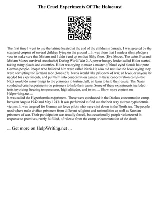 The Cruel Experiments Of The Holocaust
The first time I went to use the latrine located at the end of the children s barrack, I was greeted by the
scattered corpses of several children lying on the ground ... It was there that I made a silent pledge a
vow to make sure that Miriam and I didn t end up on that filthy floor. (Eva Mozes, The twins Eva and
Miriam Mozes survived Auschwitz) During World War 2, A power hungry leader called Hitler started
taking many places and countries. Hitler was trying to make a master of blued eyed blonde hair pure
German people. People who believed him were called Nazis.He also did not like the Jews saying they
were corrupting the German race (Jones,67). Nazis would take prisoners of war, or Jews, or anyone he
needed for experiments, and put them into concentration camps. In these concentration camps the
Nazi would do many things to the prisoners to torture, kill, or learn to help their cause. The Nazis
conducted cruel experiments on prisoners to help their cause. Some of these experiments included
tests involving freezing temperatures, high altitudes, and twins. ... Show more content on
Helpwriting.net ...
It was called the Hypothermia experiment. These were conducted in the Dachau concentration camp
between August 1942 and May 1943. It was performed to find out the best way to treat hypothermia
victims. It was targeted for German air force pilots who were shot down in the North sea. The people
used where male civilian prisoners from different religions and nationalities as well as Russian
prisoners of war. Their participation was usually forced, but occasionally people volunteered in
response to promises, rarely fulfilled, of release from the camp or commutation of the death
... Get more on HelpWriting.net ...
 