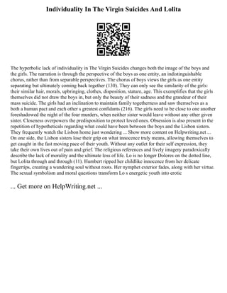 Individuality In The Virgin Suicides And Lolita
The hyperbolic lack of individuality in The Virgin Suicides changes both the image of the boys and
the girls. The narration is through the perspective of the boys as one entity, an indistinguishable
chorus, rather than from separable perspectives. The chorus of boys views the girls as one entity
separating but ultimately coming back together (130). They can only see the similarity of the girls:
their similar hair, morals, upbringing, clothes, disposition, stature, age. This exemplifies that the girls
themselves did not draw the boys in, but only the beauty of their sadness and the grandeur of their
mass suicide. The girls had an inclination to maintain family togetherness and saw themselves as a
both a human pact and each other s greatest confidants (216). The girls need to be close to one another
foreshadowed the night of the four murders, when neither sister would leave without any other given
sister. Closeness overpowers the predisposition to protect loved ones. Obsession is also present in the
repetition of hypotheticals regarding what could have been between the boys and the Lisbon sisters.
They frequently watch the Lisbon home just wondering ... Show more content on Helpwriting.net ...
On one side, the Lisbon sisters lose their grip on what innocence truly means, allowing themselves to
get caught in the fast moving pace of their youth. Without any outlet for their self expression, they
take their own lives out of pain and grief. The religious references and lively imagery paradoxically
describe the lack of morality and the ultimate loss of life. Lo is no longer Dolores on the dotted line,
but Lolita through and through (11). Humbert ripped her childlike innocence from her delicate
fingertips, creating a wandering soul without roots. Her nymphet exterior fades, along with her virtue.
The sexual symbolism and moral questions transform Lo s energetic youth into erotic
... Get more on HelpWriting.net ...
 
