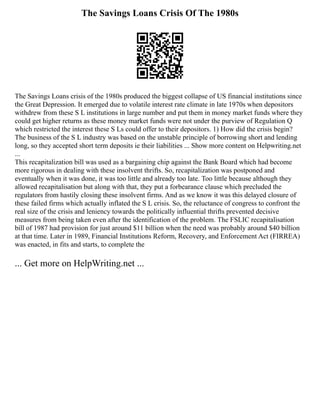 The Savings Loans Crisis Of The 1980s
The Savings Loans crisis of the 1980s produced the biggest collapse of US financial institutions since
the Great Depression. It emerged due to volatile interest rate climate in late 1970s when depositors
withdrew from these S L institutions in large number and put them in money market funds where they
could get higher returns as these money market funds were not under the purview of Regulation Q
which restricted the interest these S Ls could offer to their depositors. 1) How did the crisis begin?
The business of the S L industry was based on the unstable principle of borrowing short and lending
long, so they accepted short term deposits ie their liabilities ... Show more content on Helpwriting.net
...
This recapitalization bill was used as a bargaining chip against the Bank Board which had become
more rigorous in dealing with these insolvent thrifts. So, recapitalization was postponed and
eventually when it was done, it was too little and already too late. Too little because although they
allowed recapitalisation but along with that, they put a forbearance clause which precluded the
regulators from hastily closing these insolvent firms. And as we know it was this delayed closure of
these failed firms which actually inflated the S L crisis. So, the reluctance of congress to confront the
real size of the crisis and leniency towards the politically influential thrifts prevented decisive
measures from being taken even after the identification of the problem. The FSLIC recapitalisation
bill of 1987 had provision for just around $11 billion when the need was probably around $40 billion
at that time. Later in 1989, Financial Institutions Reform, Recovery, and Enforcement Act (FIRREA)
was enacted, in fits and starts, to complete the
... Get more on HelpWriting.net ...
 