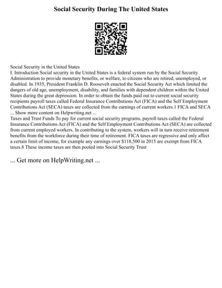 Social Security During The United States
Social Security in the United States
I. Introduction Social security in the United States is a federal system run by the Social Security
Administration to provide monetary benefits, or welfare, to citizens who are retired, unemployed, or
disabled. In 1935, President Franklin D. Roosevelt enacted the Social Security Act which limited the
dangers of old age, unemployment, disability, and families with dependent children within the United
States during the great depression. In order to obtain the funds paid out to current social security
recipients payroll taxes called Federal Insurance Contributions Act (FICA) and the Self Employment
Contributions Act (SECA) taxes are collected from the earnings of current workers.1 FICA and SECA
... Show more content on Helpwriting.net ...
Taxes and Trust Funds To pay for current social security programs, payroll taxes called the Federal
Insurance Contributions Act (FICA) and the Self Employment Contributions Act (SECA) are collected
from current employed workers. In contributing to the system, workers will in turn receive retirement
benefits from the workforce during their time of retirement. FICA taxes are regressive and only affect
a certain limit of income, for example any earnings over $118,500 in 2015 are exempt from FICA
taxes.8 These income taxes are then pooled into Social Security Trust
... Get more on HelpWriting.net ...
 