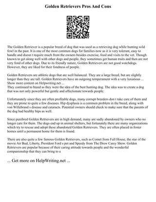 Golden Retrievers Pros And Cons
The Golden Retriever is a popular breed of dog that was used as a retrieving dog while hunting wild
fowl in the past. It is one of the most common dogs for families now as it is very tolerant, easy to
handle and doesn t require much from the owners besides exercise, food and visits to the vet. Though
known to get along well with other dogs and people, they sometimes get human traits and then are not
very fond of other dogs. Due to its friendly nature, Golden Retrievers are not good watchdogs.
However, they are liked for their fondness of people.
Golden Retrievers are athletic dogs that are well balanced. They are a large breed, but are slightly
longer than they are tall. Golden Retrievers have an outgoing temperament with a very luxurious ...
Show more content on Helpwriting.net ...
They continued to breed as they were the idea of the best hunting dog. The idea was to create a dog
that was not only powerful but gentle and affectionate towards people.
Unfortunately since they are often profitable dogs, many corrupt breeders don t take care of them and
they are prone to quite a few diseases. Hip dysplasia is a common problem in the breed, along with
von Willebrand s disease and cataracts. Potential owners should check to make sure that the parents of
the dog had healthy hips as well.
Since purebred Golden Retrievers are in high demand, many are sadly abandoned by owners who no
longer care for them. The dogs end up in animal shelters, but fortunately there are many organizations
which try to rescue and adopt these abandoned Golden Retrievers. They are often placed in foster
homes until a permanent home for them is found.
There are also quite a few famous Golden Retrievers, such as Comet from Full House, the star of the
movie Air Bud, Liberty, President Ford s pet and Speedy from The Drew Carey Show. Golden
Retrievers are popular because of their caring attitude towards people and the wonderful
companionship that they can bring to a
... Get more on HelpWriting.net ...
 