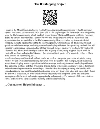 The R3 Mapping Project
I intern at the Mount Sinai Adolescent Health Center, that provides comprehensive health care and
support services to youth from 10 to 24 years old. At the beginning of the internship, I was assigned to
serve the Harlem community which has high proportions of Black and Hispanic residents. However,
due to my serious ankle injuries, I cannot observe and collect the data about all businesses and
organizations that are available in the Harlem community. However, when my teammates finish
collecting the data, I participate in the R3 Mapping project, which is based on developing research
questions and short surveys, analyzing data and developing additional data gathering methods that will
enhance young mapper s understanding of their research topic. I have never worked with youth with
Hispanics and Afro American origins before. The majority of our young mappers live or work in
HarlemBeing born and raised in Ukraine, I face some cultural barriers. For example, verbal ... Show
more content on Helpwriting.net ...
In order to change adults attitudes about youth, we need to change our perception about the young
people. We can always learn something new even from the youth! 1 For example, involving young
people in developing research questions and short surveys, analyzing data and developing additional
data gathering methods and then presenting finding during symposium can improve our collaboration
and understanding one another. According to Pamella Slim, developing a strong relationship with
coworkers (in my case youth) and collaboration is a great way to develop ideas and successfully finish
the project 2. In addition, in order to collaborate effectively with the youth verbal and nonverbal
messages need to be send and receive appropriately and accurately. For example, differences in tone,
verbal and nonverbal style can create hostility and misunderstanding
... Get more on HelpWriting.net ...
 