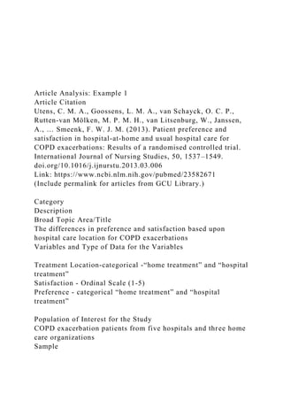 Article Analysis: Example 1
Article Citation
Utens, C. M. A., Goossens, L. M. A., van Schayck, O. C. P.,
Rutten-van Mölken, M. P. M. H., van Litsenburg, W., Janssen,
A., … Smeenk, F. W. J. M. (2013). Patient preference and
satisfaction in hospital-at-home and usual hospital care for
COPD exacerbations: Results of a randomised controlled trial.
International Journal of Nursing Studies, 50, 1537–1549.
doi.org/10.1016/j.ijnurstu.2013.03.006
Link: https://www.ncbi.nlm.nih.gov/pubmed/23582671
(Include permalink for articles from GCU Library.)
Category
Description
Broad Topic Area/Title
The differences in preference and satisfaction based upon
hospital care location for COPD exacerbations
Variables and Type of Data for the Variables
Treatment Location-categorical -“home treatment” and “hospital
treatment”
Satisfaction - Ordinal Scale (1-5)
Preference - categorical “home treatment” and “hospital
treatment”
Population of Interest for the Study
COPD exacerbation patients from five hospitals and three home
care organizations
Sample
 
