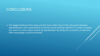 CONCLUSIONS
 The biggest finding of this study and the most useful input to this discussion between
standardization and customization is that the actual working method of a certain company
can, and in to some extent should, be standardized. By doing this, economic of scale and
other advantages could be achieved.
 