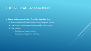 THEORETICAL BACKGROUND
 Design and communication: Creativity based services
 In creativity based industries the output is usually unique
 The process is normally informal  lack of productivity
 The solutions
 Codification of creative activities
 Organizational support for creativity
 