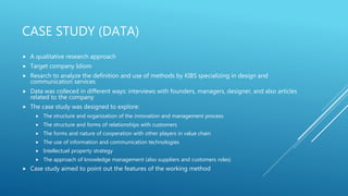 CASE STUDY (DATA)
 A qualitative research approach
 Target company Idiom
 Resarch to analyze the definition and use of methods by KIBS specializing in design and
communication services
 Data was colleced in different ways: interviews with founders, managers, designer, and also articles
related to the company
 The case study was designed to explore:
 The structure and organization of the innovation and management process
 The structure and forms of relationships with customers
 The forms and nature of cooperation with other players in value chain
 The use of information and communication technologies
 Intellectuel property strategy
 The approach of knowledge management (also suppliers and customers roles)
 Case study aimed to point out the features of the working method
 
