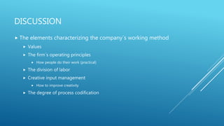 DISCUSSION
 The elements characterizing the company´s working method
 Values
 The firm´s operating principles
 How people do their work (practical)
 The division of labor
 Creative input management
 How to improve creativity
 The degree of process codification
 