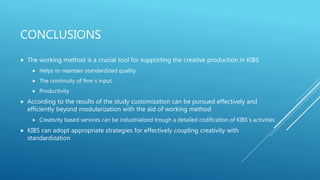 CONCLUSIONS
 The working method is a crucial tool for supporting the creative production in KIBS
 Helps to maintain standardized quality
 The continuity of firm´s input
 Productivity
 According to the results of the study customization can be pursued effectively and
efficiently beyond modularization with the aid of working method
 Creativity based services can be industrialized trough a detailed codification of KIBS´s activities
 KIBS can adopt appropriate strategies for effectively coupling creativity with
standardization
 