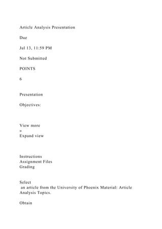 Article Analysis Presentation
Due
Jul 13, 11:59 PM
Not Submitted
POINTS
6
Presentation
Objectives:
View more
»
Expand view
Instructions
Assignment Files
Grading
Select
an article from the University of Phoenix Material: Article
Analysis Topics.
Obtain
 