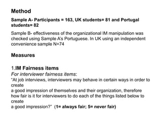 HypothesesH1-interviewee perception of interviewers’ IM use as being fair will contribute to the prediction of perception of interviewees’ IM use as being fair too H2-interview perceptions of greater IM attempts by the organization in the ad of an employment vacancy will contribute to the prediction of greater perceived fairness of IM use by applicants.H3- Individuals’ experience of interview will contribute 