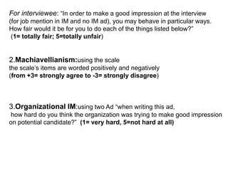 to the prediction of perception of interviewee IM use as being fair HypothesesH4- Gender will contribute to the prediction of how fair interviewee IM use in interviews is viewed to be interviewees. H5- The country in which individuals are living will contribute to the prediction of their perceptions of the fairness of interviewee IM use in the interviewH6: High interviewee Machiavellianism will contribute to the prediction of interviewee IM use as being fairer.