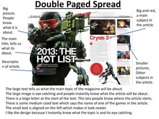 Double Paged Spread
The large text tells us what the main topic of the magazine will be about.
The large image is eye catching and people instantly know what the article will be about.
There is a large letter at the start of the text. This lets people know where the article starts.
There is some medium sized text which says the name of one of the games in the article.
The small text is aligned on the left which makes it look neater.
I like the design because I instantly know what the topic is and its eye catching.
The main
title, tells us
what its
about.
Big and red,
a main
subject in
the article.
Big
picture.
People
know
what it is
about.
Smaller
pictures.
Other
subjects in
the article.
Descriptio
n of article.
 