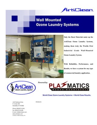 Wall Mounted
                                  Ozone Laundry Systems

                                                                            Only the finest Materials make up the

                                                                            ArtiClean Ozone Laundry Systems,

                                                                            making them truly the Worlds First

                                                                            Industrial   Grade    Wall-Mounted

                                                                            Ozone Laundry System.




                                                                            With Reliability, Performance, and

                                                                            Results, we have a system for any type

                                                                            of commercial laundry application.




                                       Powered by:




                                                    World Class Ozone Laundry Systems = World Class Results.


129 Fieldview Drive               Distributed by:

P. O. Box 455
Versailles, KY 40383

Phone: 859-873-1341
Fax: 859-873-9196
E-mail: info@articlean.com
www.articlean.com
A division of REM Company, Inc.
 